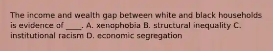 The income and wealth gap between white and black households is evidence of ____. A. xenophobia B. structural inequality C. institutional racism D. economic segregation