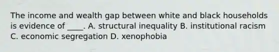 The income and wealth gap between white and black households is evidence of ____. A. structural inequality B. institutional racism C. economic segregation D. xenophobia