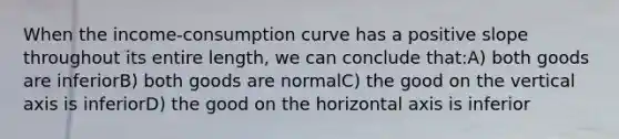 When the income-consumption curve has a positive slope throughout its entire length, we can conclude that:A) both goods are inferiorB) both goods are normalC) the good on the vertical axis is inferiorD) the good on the horizontal axis is inferior