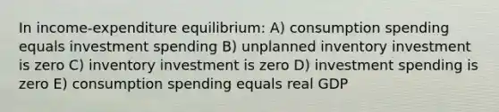 In income-expenditure equilibrium: A) consumption spending equals investment spending B) unplanned inventory investment is zero C) inventory investment is zero D) investment spending is zero E) consumption spending equals real GDP