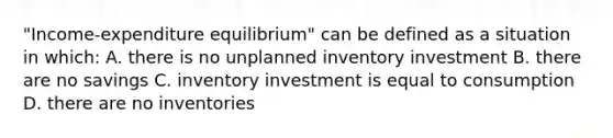 "Income-expenditure equilibrium" can be defined as a situation in which: A. there is no unplanned inventory investment B. there are no savings C. inventory investment is equal to consumption D. there are no inventories