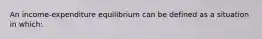 An income-expenditure equilibrium can be defined as a situation in which: