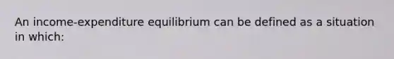 An income-expenditure equilibrium can be defined as a situation in which: