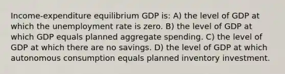 Income-expenditure equilibrium GDP is: A) the level of GDP at which the unemployment rate is zero. B) the level of GDP at which GDP equals planned aggregate spending. C) the level of GDP at which there are no savings. D) the level of GDP at which autonomous consumption equals planned inventory investment.