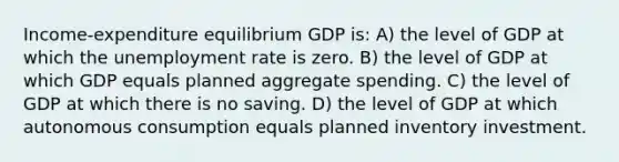 Income-expenditure equilibrium GDP is: A) the level of GDP at which the unemployment rate is zero. B) the level of GDP at which GDP equals planned aggregate spending. C) the level of GDP at which there is no saving. D) the level of GDP at which autonomous consumption equals planned inventory investment.