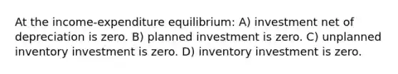 At the income-expenditure equilibrium: A) investment net of depreciation is zero. B) planned investment is zero. C) unplanned inventory investment is zero. D) inventory investment is zero.