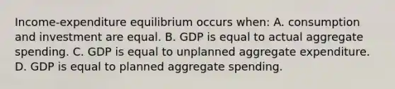 Income-expenditure equilibrium occurs when: A. consumption and investment are equal. B. GDP is equal to actual aggregate spending. C. GDP is equal to unplanned aggregate expenditure. D. GDP is equal to planned aggregate spending.