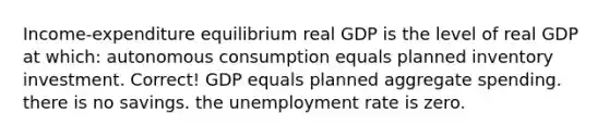 Income-expenditure equilibrium real GDP is the level of real GDP at which: autonomous consumption equals planned inventory investment. Correct! GDP equals planned aggregate spending. there is no savings. the unemployment rate is zero.