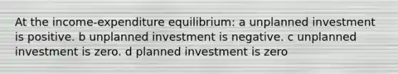 At the income-expenditure equilibrium: a unplanned investment is positive. b unplanned investment is negative. c unplanned investment is zero. d planned investment is zero