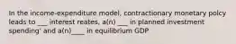 In the income-expenditure model, contractionary monetary polcy leads to ___ interest reates, a(n) ___ in planned investment spending' and a(n)____ in equilibrium GDP