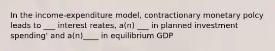 In the income-expenditure model, contractionary monetary polcy leads to ___ interest reates, a(n) ___ in planned investment spending' and a(n)____ in equilibrium GDP