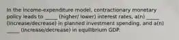 In the income-expenditure model, contractionary monetary policy leads to _____ (higher/ lower) interest rates, a(n) _____ (Increase/decrease) in planned investment spending, and a(n) _____ (increase/decrease) in equilibrium GDP.