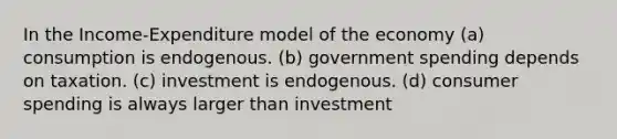 In the Income-Expenditure model of the economy (a) consumption is endogenous. (b) government spending depends on taxation. (c) investment is endogenous. (d) consumer spending is always larger than investment