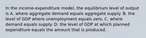 In the​ income-expenditure model, the equilibrium level of output is A. where aggregate demand equals aggregate supply. B. the level of GDP where unemployment equals zero. C. where demand equals supply. D. the level of GDP at which planned expenditure equals the amount that is produced.