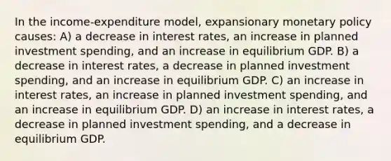 In the income-expenditure model, expansionary monetary policy causes: A) a decrease in interest rates, an increase in planned investment spending, and an increase in equilibrium GDP. B) a decrease in interest rates, a decrease in planned investment spending, and an increase in equilibrium GDP. C) an increase in interest rates, an increase in planned investment spending, and an increase in equilibrium GDP. D) an increase in interest rates, a decrease in planned investment spending, and a decrease in equilibrium GDP.