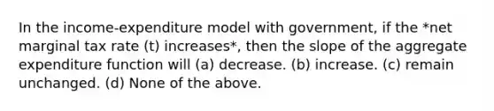 In the income-expenditure model with government, if the *net marginal tax rate (t) increases*, then the slope of the aggregate expenditure function will (a) decrease. (b) increase. (c) remain unchanged. (d) None of the above.