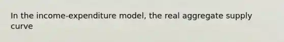 In the income-expenditure model, the real aggregate supply curve