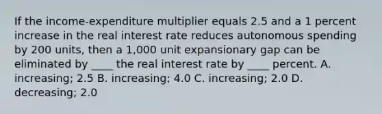 If the income-expenditure multiplier equals 2.5 and a 1 percent increase in the real interest rate reduces autonomous spending by 200 units, then a 1,000 unit expansionary gap can be eliminated by ____ the real interest rate by ____ percent. A. increasing; 2.5 B. increasing; 4.0 C. increasing; 2.0 D. decreasing; 2.0