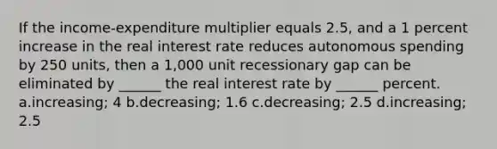 If the income-expenditure multiplier equals 2.5, and a 1 percent increase in the real interest rate reduces autonomous spending by 250 units, then a 1,000 unit recessionary gap can be eliminated by ______ the real interest rate by ______ percent. a.increasing; 4 b.decreasing; 1.6 c.decreasing; 2.5 d.increasing; 2.5