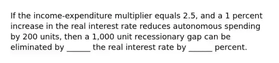 If the income-expenditure multiplier equals 2.5, and a 1 percent increase in the real interest rate reduces autonomous spending by 200 units, then a 1,000 unit recessionary gap can be eliminated by ______ the real interest rate by ______ percent.