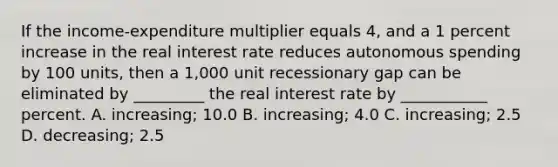 If the income-expenditure multiplier equals 4, and a 1 percent increase in the real interest rate reduces autonomous spending by 100 units, then a 1,000 unit recessionary gap can be eliminated by _________ the real interest rate by ___________ percent. A. increasing; 10.0 B. increasing; 4.0 C. increasing; 2.5 D. decreasing; 2.5