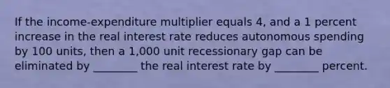 If the income-expenditure multiplier equals 4, and a 1 percent increase in the real interest rate reduces autonomous spending by 100 units, then a 1,000 unit recessionary gap can be eliminated by ________ the real interest rate by ________ percent.