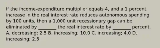 If the income-expenditure multiplier equals 4, and a 1 percent increase in the real interest rate reduces autonomous spending by 100 units, then a 1,000 unit recessionary gap can be eliminated by ________ the real interest rate by ________ percent. A. decreasing; 2.5 B. increasing; 10.0 C. increasing; 4.0 D. increasing; 2.5