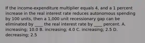 If the income-expenditure multiplier equals 4, and a 1 percent increase in the real interest rate reduces autonomous spending by 100 units, then a 1,000 unit recessionary gap can be eliminated by ____ the real interest rate by ____ percent. A. increasing; 10.0 B. increasing; 4.0 C. increasing; 2.5 D. decreasing; 2.5