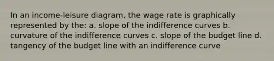 In an income-leisure diagram, the wage rate is graphically represented by the: a. slope of the indifference curves b. curvature of the indifference curves c. slope of the budget line d. tangency of the budget line with an indifference curve