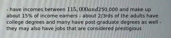- have incomes between 115,000 and250,000 and make up about 15% of income earners - about 2/3rds of the adults have college degrees and many have post-graduate degrees as well - they may also have jobs that are considered prestigious