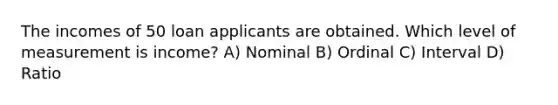 The incomes of 50 loan applicants are obtained. Which level of measurement is income? A) Nominal B) Ordinal C) Interval D) Ratio