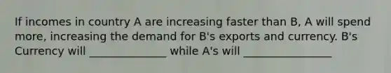 If incomes in country A are increasing faster than B, A will spend more, increasing the demand for B's exports and currency. B's Currency will ______________ while A's will ________________