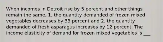 When incomes in Detroit rise by 5 percent and other things remain the​ same, 1. the quantity demanded of frozen mixed vegetables decreases by 33 percent and 2. the quantity demanded of fresh asparagus increases by 12 percent. The income elasticity of demand for frozen mixed vegetables is ___