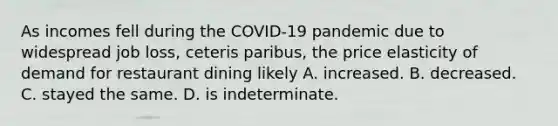 As incomes fell during the COVID-19 pandemic due to widespread job loss, ceteris paribus, the price elasticity of demand for restaurant dining likely A. increased. B. decreased. C. stayed the same. D. is indeterminate.