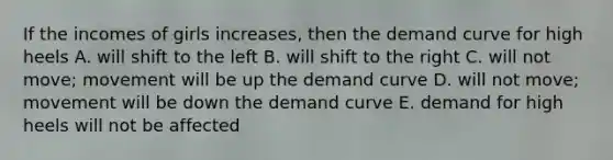 If the incomes of girls increases, then the demand curve for high heels A. will shift to the left B. will shift to the right C. will not move; movement will be up the demand curve D. will not move; movement will be down the demand curve E. demand for high heels will not be affected