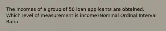 The incomes of a group of 50 loan applicants are obtained. Which level of measurement is income?Nominal Ordinal Interval Ratio