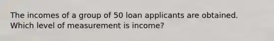 The incomes of a group of 50 loan applicants are obtained. Which level of measurement is income?