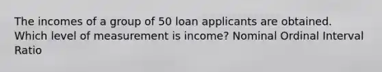 The incomes of a group of 50 loan applicants are obtained. Which level of measurement is income? Nominal Ordinal Interval Ratio