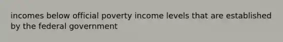 incomes below official poverty income levels that are established by the federal government