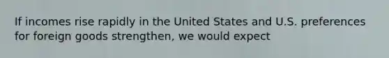 If incomes rise rapidly in the United States and U.S. preferences for foreign goods strengthen, we would expect