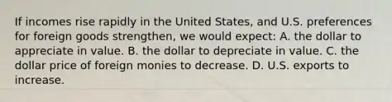 If incomes rise rapidly in the United States, and U.S. preferences for foreign goods strengthen, we would expect: A. the dollar to appreciate in value. B. the dollar to depreciate in value. C. the dollar price of foreign monies to decrease. D. U.S. exports to increase.