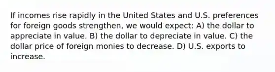 If incomes rise rapidly in the United States and U.S. preferences for foreign goods strengthen, we would expect: A) the dollar to appreciate in value. B) the dollar to depreciate in value. C) the dollar price of foreign monies to decrease. D) U.S. exports to increase.