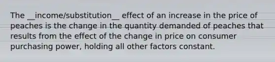 The __income/substitution__ effect of an increase in the price of peaches is the change in the quantity demanded of peaches that results from the effect of the change in price on consumer purchasing power, holding all other factors constant.