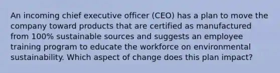 An incoming chief executive officer (CEO) has a plan to move the company toward products that are certified as manufactured from 100% sustainable sources and suggests an employee training program to educate the workforce on environmental sustainability. Which aspect of change does this plan impact?