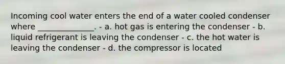 Incoming cool water enters the end of a water cooled condenser where ______________. - a. hot gas is entering the condenser - b. liquid refrigerant is leaving the condenser - c. the hot water is leaving the condenser - d. the compressor is located