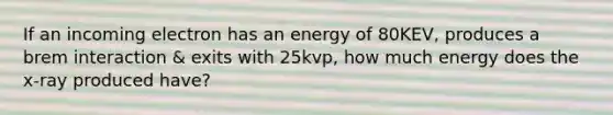 If an incoming electron has an energy of 80KEV, produces a brem interaction & exits with 25kvp, how much energy does the x-ray produced have?