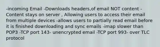 -incoming Email -Downloads headers,of email NOT content -Content stays on server , Allowing users to access their email from multiple devices -allows users to partially read email before it is finished downloading and sync emails -imap slower than POP3 -TCP port 143- unencrypted email -TCP port 993- over TLC protocol