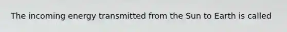 The incoming energy transmitted from the Sun to Earth is called