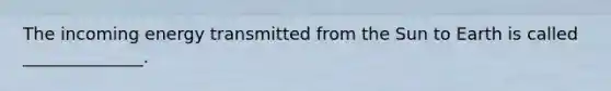 The incoming energy transmitted from the Sun to Earth is called ______________.