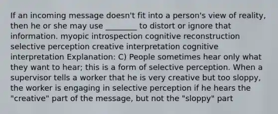 If an incoming message doesn't fit into a person's view of reality, then he or she may use ________ to distort or ignore that information. myopic introspection cognitive reconstruction selective perception creative interpretation cognitive interpretation Explanation: C) People sometimes hear only what they want to hear; this is a form of selective perception. When a supervisor tells a worker that he is very creative but too sloppy, the worker is engaging in selective perception if he hears the "creative" part of the message, but not the "sloppy" part